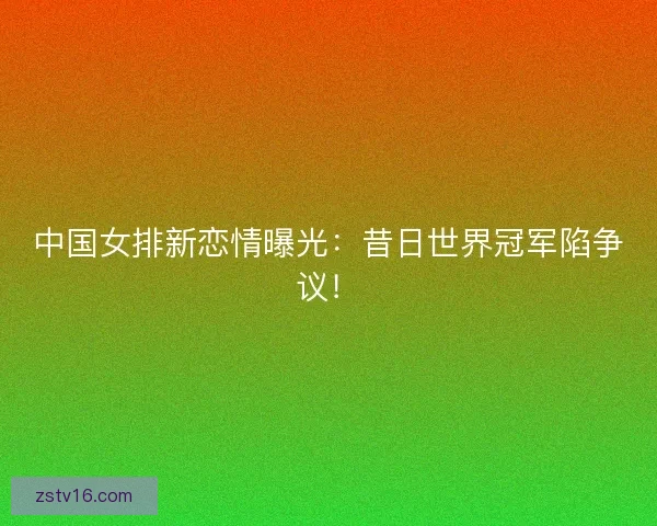 中国女排新恋情曝光：昔日世界冠军陷争议！
