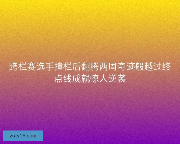 跨栏赛选手撞栏后翻腾两周奇迹般越过终点线成就惊人逆袭 跨栏赛选手撞栏后翻腾两周奇迹般越过终点线成就惊人逆袭