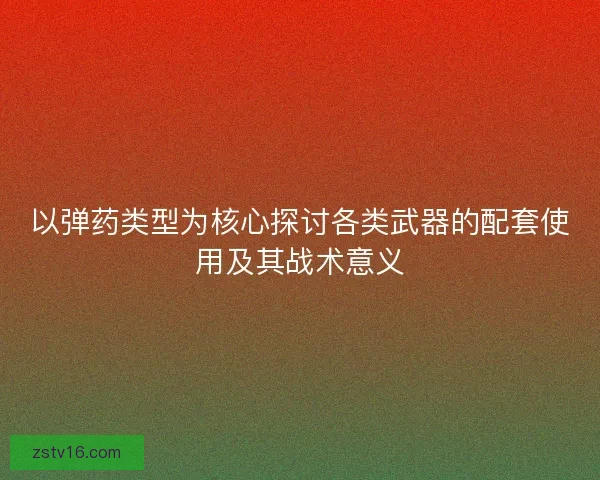 以弹药类型为核心探讨各类武器的配套使用及其战术意义 以弹药类型为核心探讨各类武器的配套使用及其战术意义