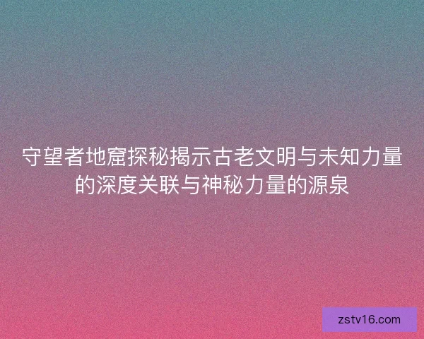 守望者地窟探秘揭示古老文明与未知力量的深度关联与神秘力量的源泉