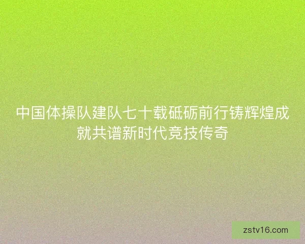 中国体操队建队七十载砥砺前行铸辉煌成就共谱新时代竞技传奇
