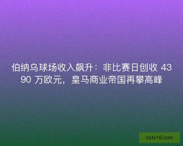 伯纳乌球场收入飙升：非比赛日创收 4390 万欧元，皇马商业帝国再攀高峰
