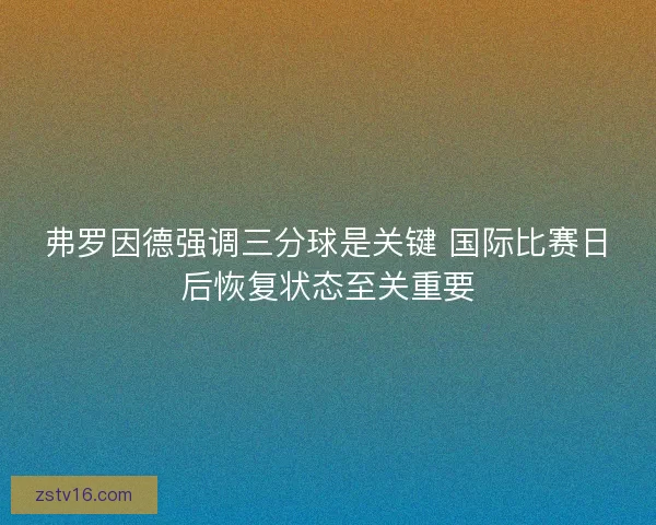弗罗因德强调三分球是关键 国际比赛日后恢复状态至关重要