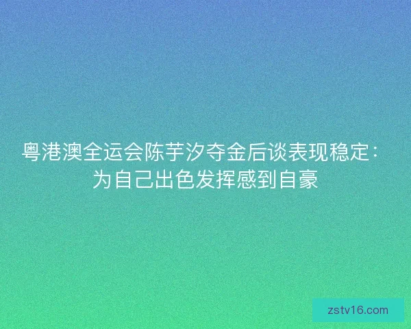 粤港澳全运会陈芋汐夺金后谈表现稳定：为自己出色发挥感到自豪