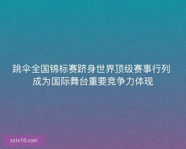 跳伞全国锦标赛跻身世界顶级赛事行列 成为国际舞台重要竞争力体现