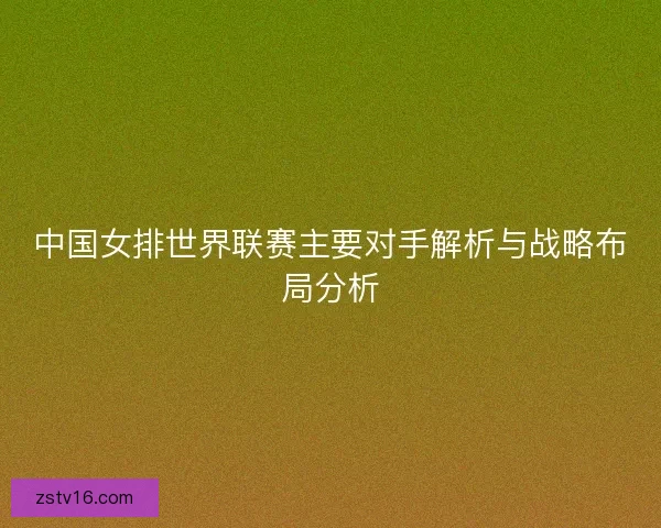 中国女排世界联赛主要对手解析与战略布局分析