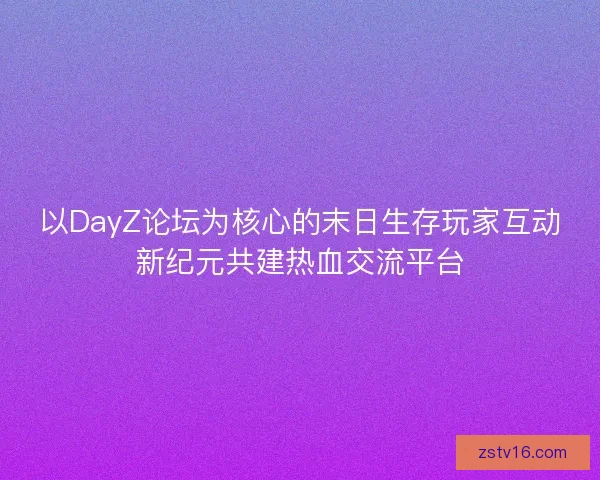 以DayZ论坛为核心的末日生存玩家互动新纪元共建热血交流平台