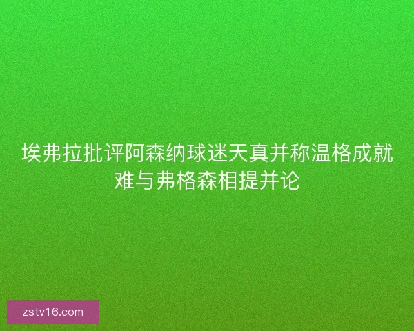 埃弗拉批评阿森纳球迷天真并称温格成就难与弗格森相提并论