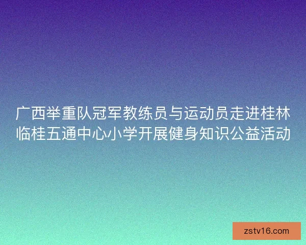 广西举重队冠军教练员与运动员走进桂林临桂五通中心小学开展健身知识公益活动