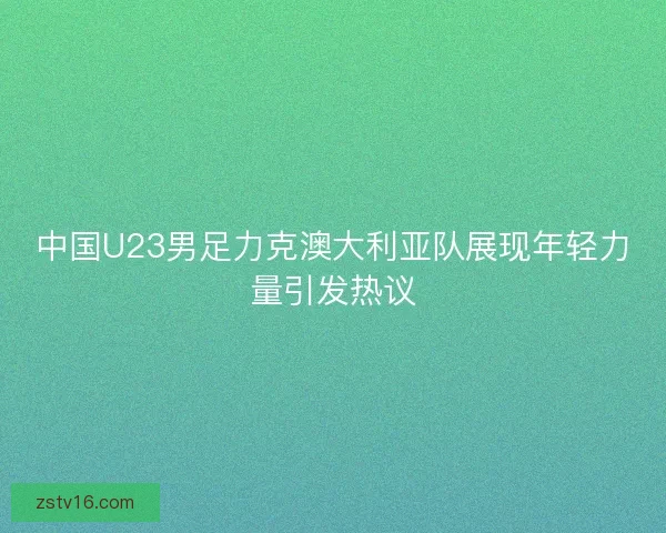 中国U23男足力克澳大利亚队展现年轻力量引发热议