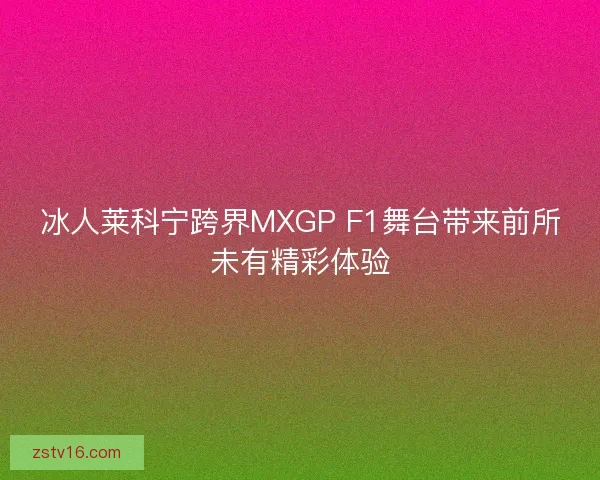 冰人莱科宁跨界MXGP F1舞台带来前所未有精彩体验