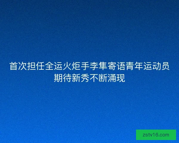 首次担任全运火炬手李隼寄语青年运动员期待新秀不断涌现