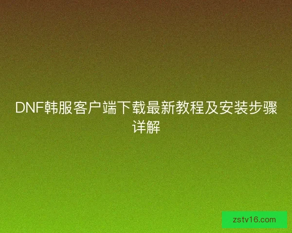 DNF韩服客户端下载最新教程及安装步骤详解