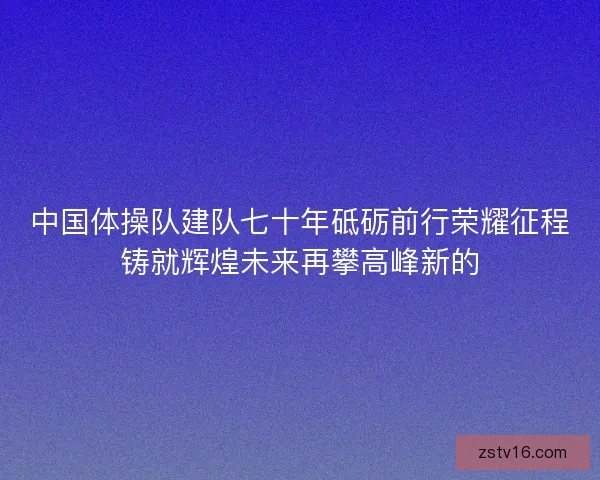 中国体操队建队七十年砥砺前行荣耀征程铸就辉煌未来再攀高峰新的 中国体操队建队七十年砥砺前行荣耀征程铸就辉煌未来再攀高峰新的