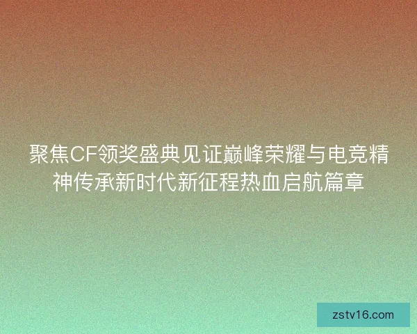 聚焦CF领奖盛典见证巅峰荣耀与电竞精神传承新时代新征程热血启航篇章