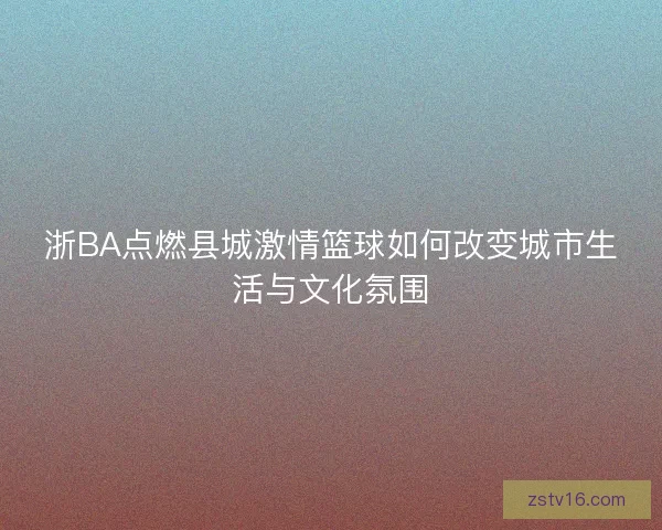浙BA点燃县城激情篮球如何改变城市生活与文化氛围 浙BA点燃县城激情篮球如何改变城市生活与文化氛围
