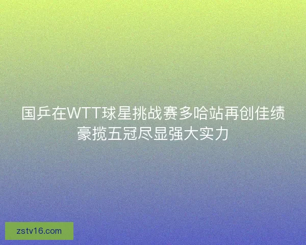 国乒在WTT球星挑战赛多哈站再创佳绩豪揽五冠尽显强大实力 国乒在WTT球星挑战赛多哈站再创佳绩豪揽五冠尽显强大实力