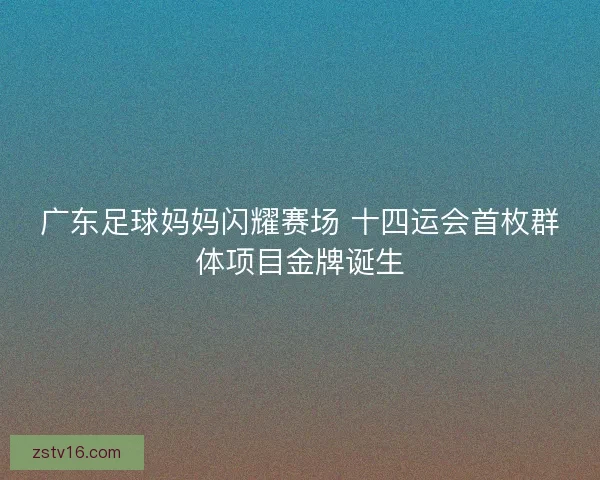 广东足球妈妈闪耀赛场 十四运会首枚群体项目金牌诞生