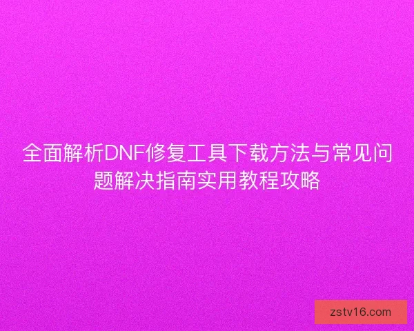 全面解析DNF修复工具下载方法与常见问题解决指南实用教程攻略