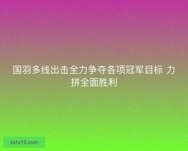 国羽多线出击全力争夺各项冠军目标 力拼全面胜利 国羽多线出击全力争夺各项冠军目标 力拼全面胜利