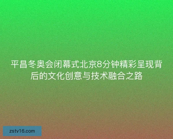 平昌冬奥会闭幕式北京8分钟精彩呈现背后的文化创意与技术融合之路 平昌冬奥会闭幕式北京8分钟精彩呈现背后的文化创意与技术融合之路