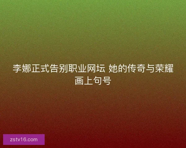 李娜正式告别职业网坛 她的传奇与荣耀画上句号