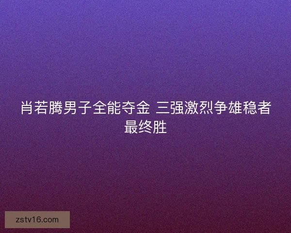肖若腾男子全能夺金 三强激烈争雄稳者最终胜 肖若腾男子全能夺金 三强激烈争雄稳者最终胜