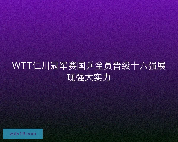 WTT仁川冠军赛国乒全员晋级十六强展现强大实力