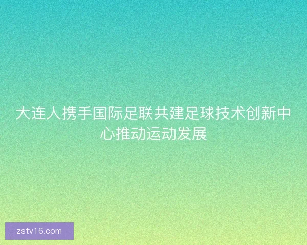大连人携手国际足联共建足球技术创新中心推动运动发展 大连人携手国际足联共建足球技术创新中心推动运动发展