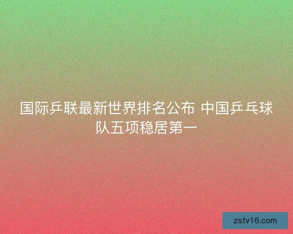 国际乒联最新世界排名公布 中国乒乓球队五项稳居第一 国际乒联最新世界排名公布 中国乒乓球队五项稳居第一